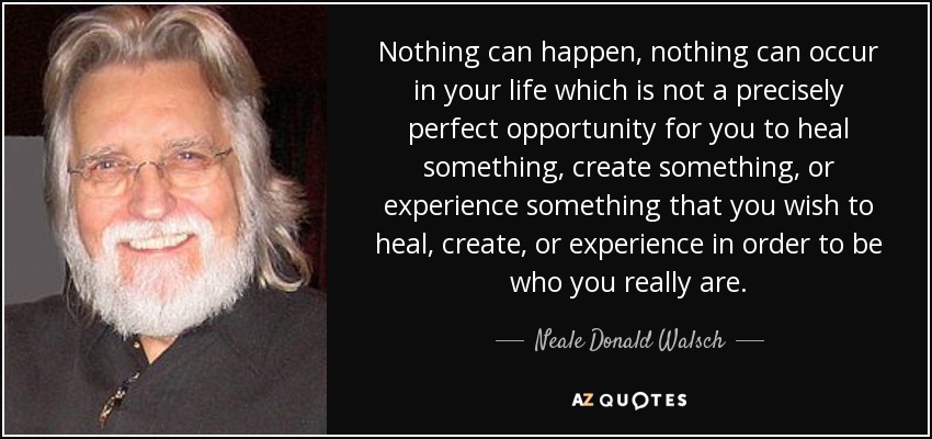 Nothing can happen, nothing can occur in your life which is not a precisely perfect opportunity for you to heal something, create something, or experience something that you wish to heal, create, or experience in order to be who you really are. - Neale Donald Walsch