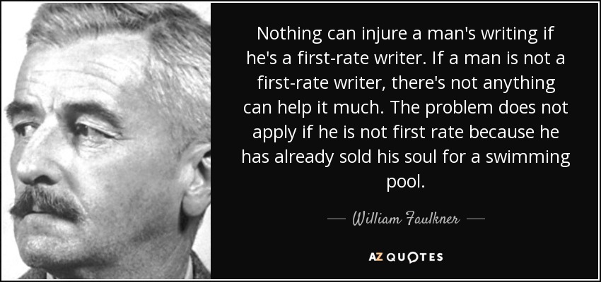 Nothing can injure a man's writing if he's a first-rate writer. If a man is not a first-rate writer, there's not anything can help it much. The problem does not apply if he is not first rate because he has already sold his soul for a swimming pool. - William Faulkner