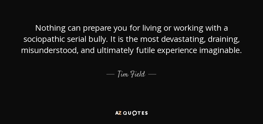 Nothing can prepare you for living or working with a sociopathic serial bully. It is the most devastating, draining, misunderstood, and ultimately futile experience imaginable. - Tim Field