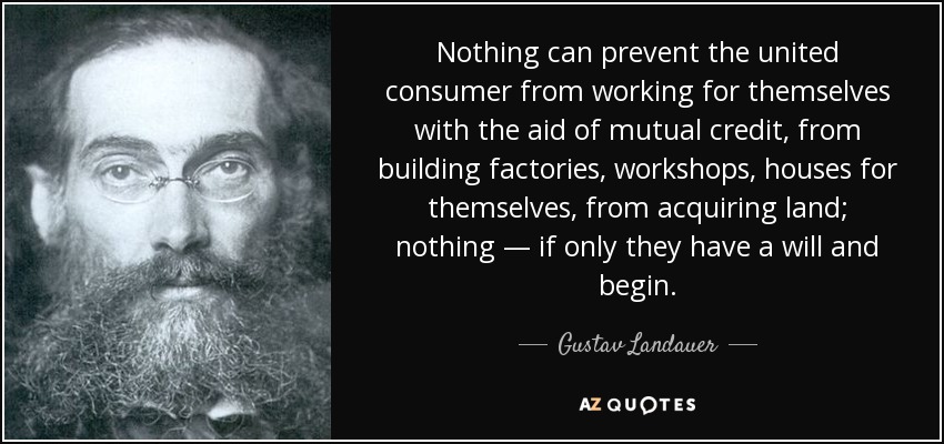 Nothing can prevent the united consumer from working for themselves with the aid of mutual credit, from building factories, workshops, houses for themselves, from acquiring land; nothing — if only they have a will and begin. - Gustav Landauer