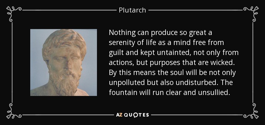Nothing can produce so great a serenity of life as a mind free from guilt and kept untainted, not only from actions, but purposes that are wicked. By this means the soul will be not only unpolluted but also undisturbed. The fountain will run clear and unsullied. - Plutarch