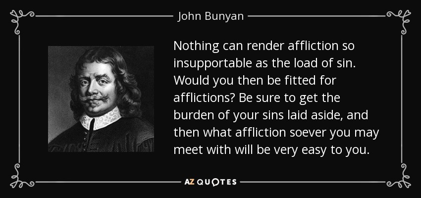 Nothing can render affliction so insupportable as the load of sin. Would you then be fitted for afflictions? Be sure to get the burden of your sins laid aside, and then what affliction soever you may meet with will be very easy to you. - John Bunyan