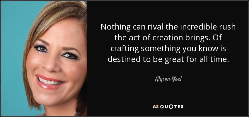 Nothing can rival the incredible rush the act of creation brings. Of crafting something you know is destined to be great for all time. - Alyson Noel