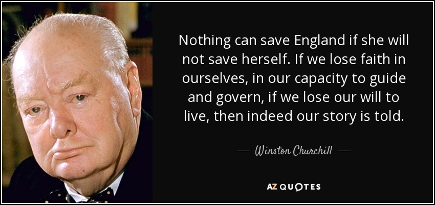 Nothing can save England if she will not save herself. If we lose faith in ourselves, in our capacity to guide and govern, if we lose our will to live, then indeed our story is told. - Winston Churchill