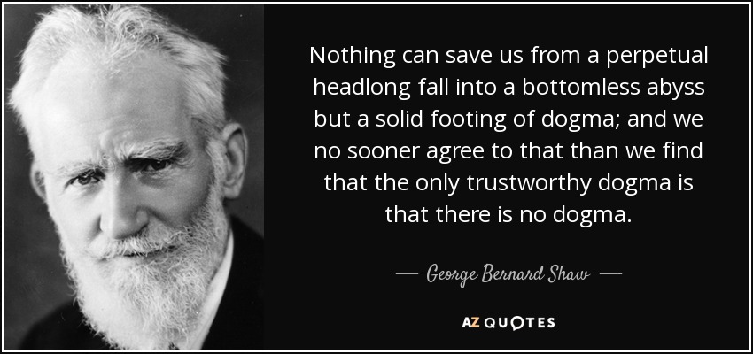 Nothing can save us from a perpetual headlong fall into a bottomless abyss but a solid footing of dogma; and we no sooner agree to that than we find that the only trustworthy dogma is that there is no dogma. - George Bernard Shaw