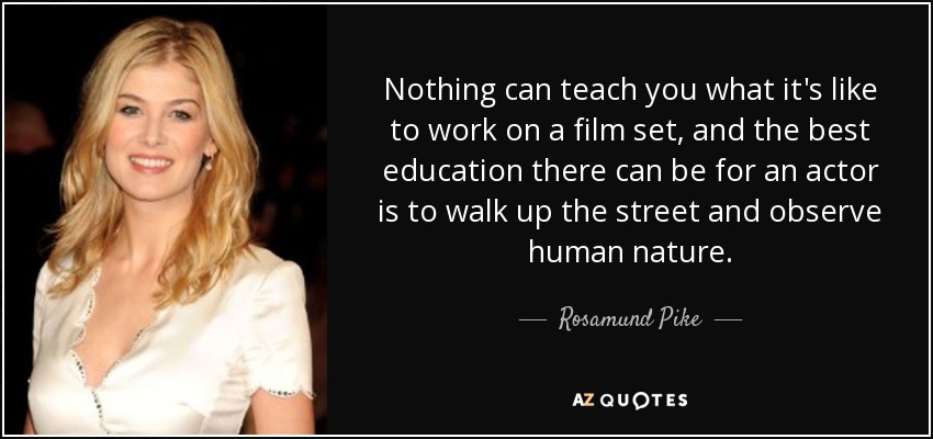 Nothing can teach you what it's like to work on a film set, and the best education there can be for an actor is to walk up the street and observe human nature. - Rosamund Pike