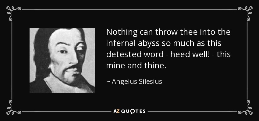 Nothing can throw thee into the infernal abyss so much as this detested word - heed well! - this mine and thine. - Angelus Silesius