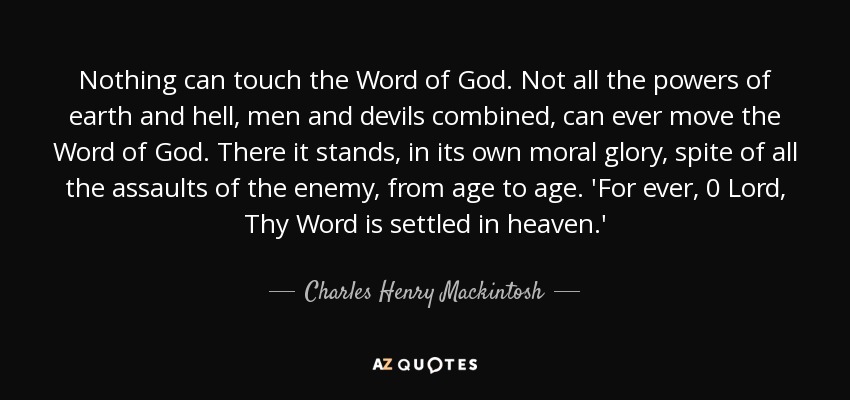 Nothing can touch the Word of God. Not all the powers of earth and hell, men and devils combined, can ever move the Word of God. There it stands, in its own moral glory, spite of all the assaults of the enemy, from age to age. 'For ever, 0 Lord, Thy Word is settled in heaven.' - Charles Henry Mackintosh