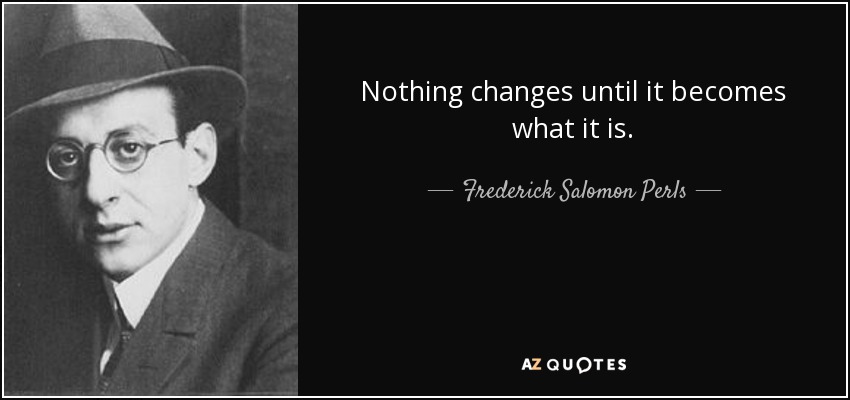 Nothing changes until it becomes what it is. - Frederick Salomon Perls