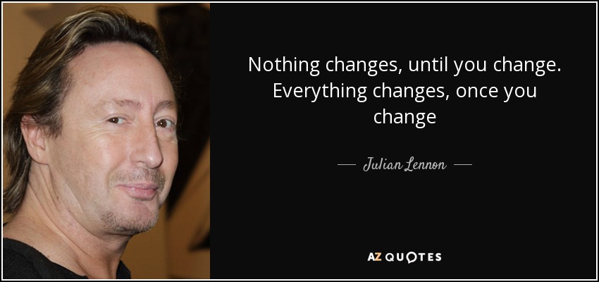 Nothing changes, until you change. Everything changes, once you change - Julian Lennon