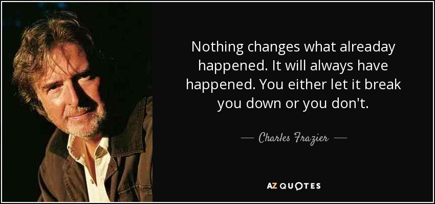 Nothing changes what alreaday happened. It will always have happened. You either let it break you down or you don't. - Charles Frazier