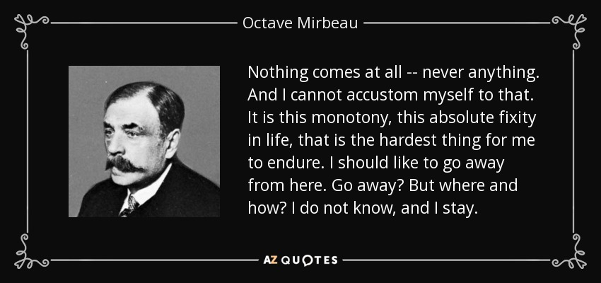 Nothing comes at all -- never anything. And I cannot accustom myself to that. It is this monotony, this absolute fixity in life, that is the hardest thing for me to endure. I should like to go away from here. Go away? But where and how? I do not know, and I stay. - Octave Mirbeau