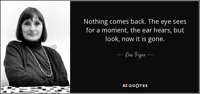 Nothing comes back. The eye sees for a moment, the ear hears, but look, now it is gone. - Eva Figes