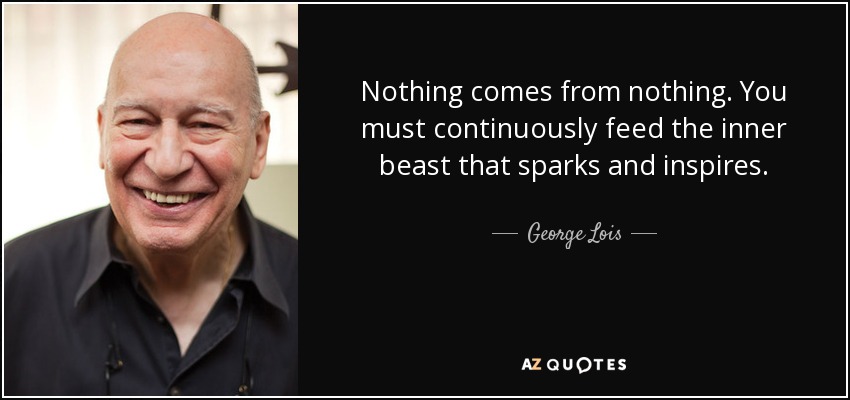 Nothing comes from nothing. You must continuously feed the inner beast that sparks and inspires. - George Lois