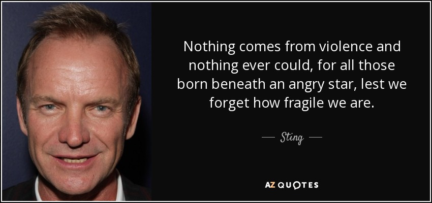 Nothing comes from violence and nothing ever could, for all those born beneath an angry star, lest we forget how fragile we are. - Sting