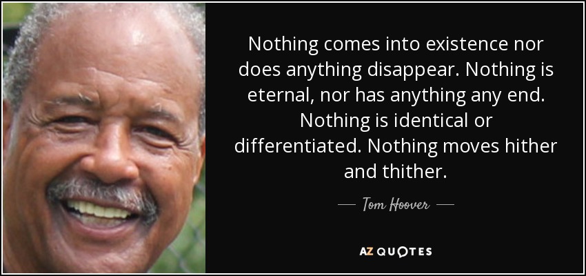Nothing comes into existence nor does anything disappear. Nothing is eternal, nor has anything any end. Nothing is identical or differentiated. Nothing moves hither and thither. - Tom Hoover