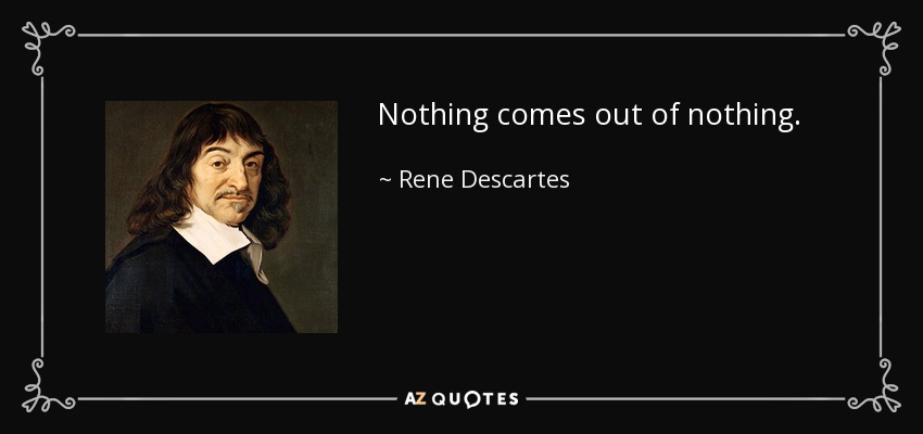 Nothing comes out of nothing. - Rene Descartes