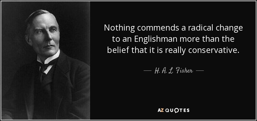 Nothing commends a radical change to an Englishman more than the belief that it is really conservative. - H. A. L. Fisher