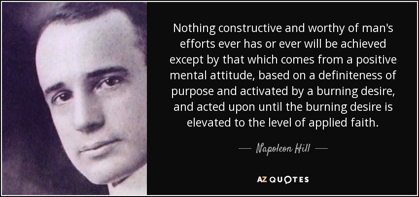 Nothing constructive and worthy of man's efforts ever has or ever will be achieved except by that which comes from a positive mental attitude, based on a definiteness of purpose and activated by a burning desire, and acted upon until the burning desire is elevated to the level of applied faith. - Napoleon Hill