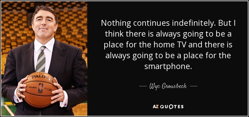 Nothing continues indefinitely. But I think there is always going to be a place for the home TV and there is always going to be a place for the smartphone. - Wyc Grousbeck