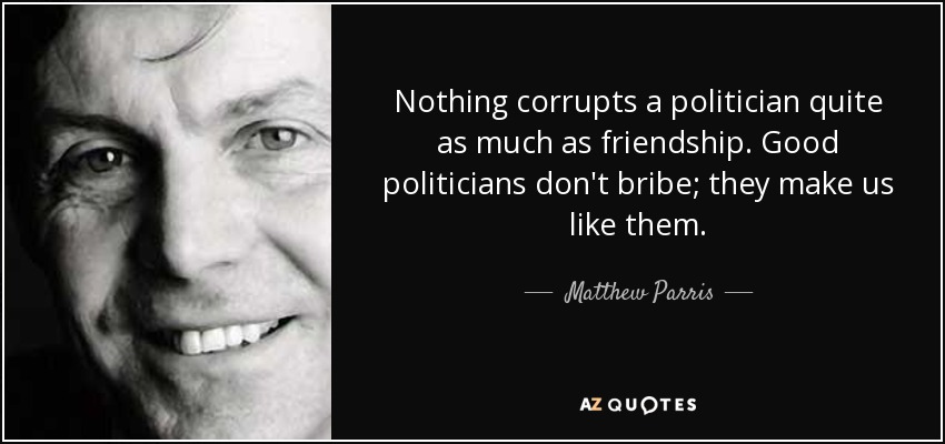 Nothing corrupts a politician quite as much as friendship. Good politicians don't bribe; they make us like them. - Matthew Parris