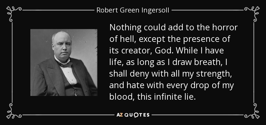 Nothing could add to the horror of hell, except the presence of its creator, God. While I have life, as long as I draw breath, I shall deny with all my strength, and hate with every drop of my blood, this infinite lie. - Robert Green Ingersoll