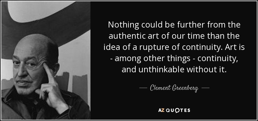 Nothing could be further from the authentic art of our time than the idea of a rupture of continuity. Art is - among other things - continuity, and unthinkable without it. - Clement Greenberg