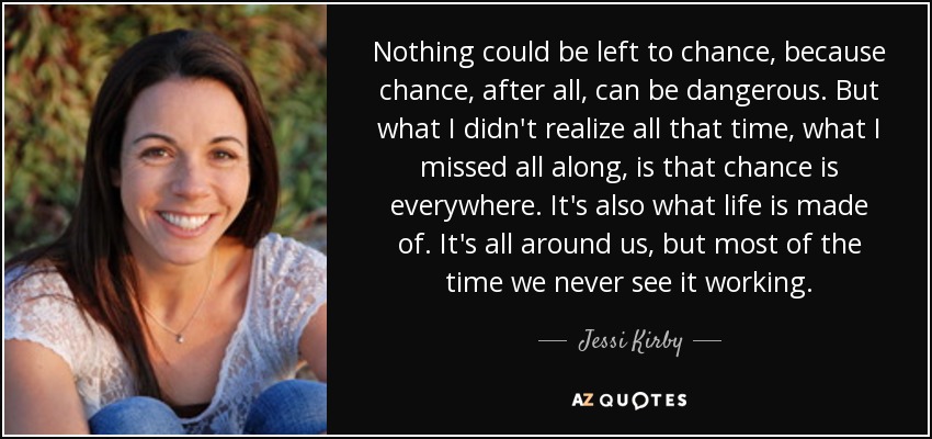 Nothing could be left to chance, because chance, after all, can be dangerous. But what I didn't realize all that time, what I missed all along, is that chance is everywhere. It's also what life is made of. It's all around us, but most of the time we never see it working. - Jessi Kirby