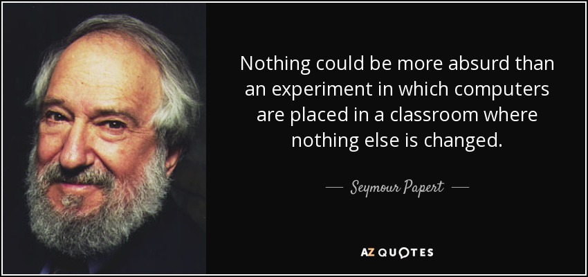 Nothing could be more absurd than an experiment in which computers are placed in a classroom where nothing else is changed. - Seymour Papert