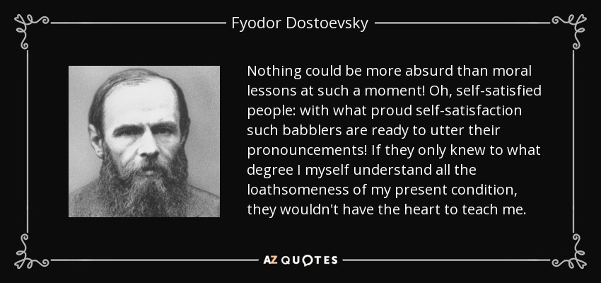 Nothing could be more absurd than moral lessons at such a moment! Oh, self-satisfied people: with what proud self-satisfaction such babblers are ready to utter their pronouncements! If they only knew to what degree I myself understand all the loathsomeness of my present condition, they wouldn't have the heart to teach me. - Fyodor Dostoevsky