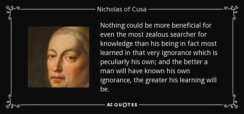 Nothing could be more beneficial for even the most zealous searcher for knowledge than his being in fact most learned in that very ignorance which is peculiarly his own; and the better a man will have known his own ignorance, the greater his learning will be. - Nicholas of Cusa