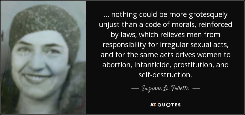 . . . nothing could be more grotesquely unjust than a code of morals, reinforced by laws, which relieves men from responsibility for irregular sexual acts, and for the same acts drives women to abortion, infanticide, prostitution, and self-destruction. - Suzanne La Follette
