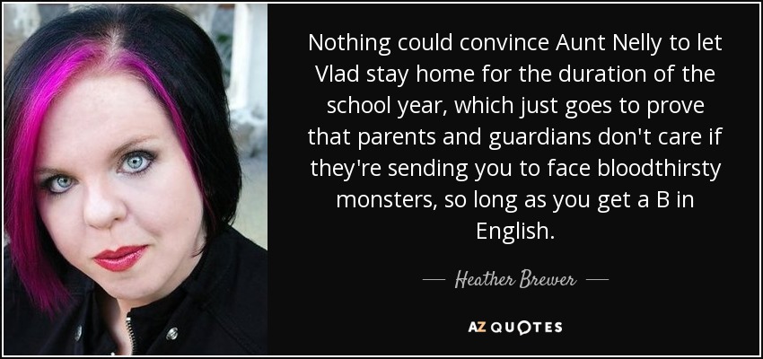 Nothing could convince Aunt Nelly to let Vlad stay home for the duration of the school year, which just goes to prove that parents and guardians don't care if they're sending you to face bloodthirsty monsters, so long as you get a B in English. - Heather Brewer
