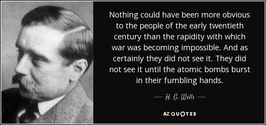 Nothing could have been more obvious to the people of the early twentieth century than the rapidity with which war was becoming impossible. And as certainly they did not see it. They did not see it until the atomic bombs burst in their fumbling hands. - H. G. Wells