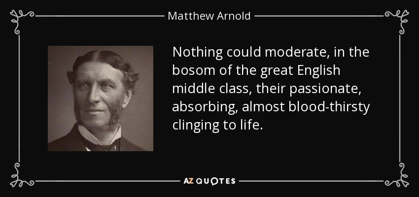 Nothing could moderate, in the bosom of the great English middle class, their passionate, absorbing, almost blood-thirsty clinging to life. - Matthew Arnold