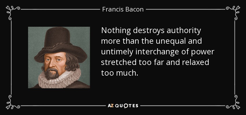 Nothing destroys authority more than the unequal and untimely interchange of power stretched too far and relaxed too much. - Francis Bacon