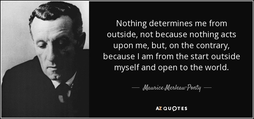 Nothing determines me from outside, not because nothing acts upon me, but, on the contrary, because I am from the start outside myself and open to the world. - Maurice Merleau-Ponty