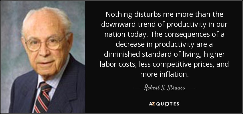 Nothing disturbs me more than the downward trend of productivity in our nation today. The consequences of a decrease in productivity are a diminished standard of living, higher labor costs, less competitive prices, and more inflation. - Robert S. Strauss