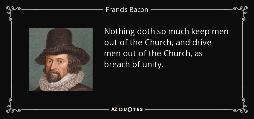 Nothing doth so much keep men out of the Church, and drive men out of the Church, as breach of unity. - Francis Bacon