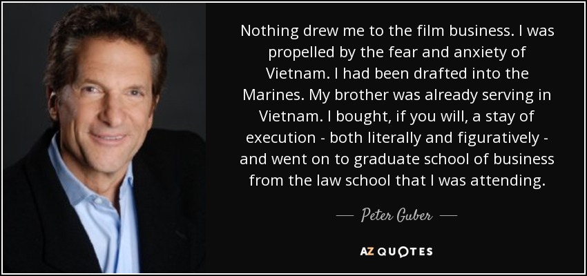 Nothing drew me to the film business. I was propelled by the fear and anxiety of Vietnam. I had been drafted into the Marines. My brother was already serving in Vietnam. I bought, if you will, a stay of execution - both literally and figuratively - and went on to graduate school of business from the law school that I was attending. - Peter Guber