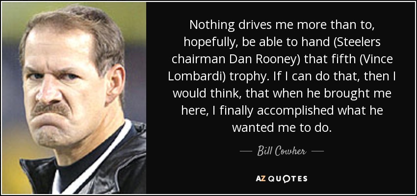 Nothing drives me more than to, hopefully, be able to hand (Steelers chairman Dan Rooney) that fifth (Vince Lombardi) trophy. If I can do that, then I would think, that when he brought me here, I finally accomplished what he wanted me to do. - Bill Cowher