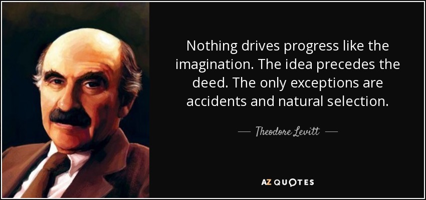Nothing drives progress like the imagination. The idea precedes the deed. The only exceptions are accidents and natural selection. - Theodore Levitt