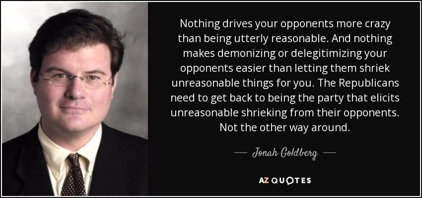 Nothing drives your opponents more crazy than being utterly reasonable. And nothing makes demonizing or delegitimizing your opponents easier than letting them shriek unreasonable things for you. The Republicans need to get back to being the party that elicits unreasonable shrieking from their opponents. Not the other way around. - Jonah Goldberg
