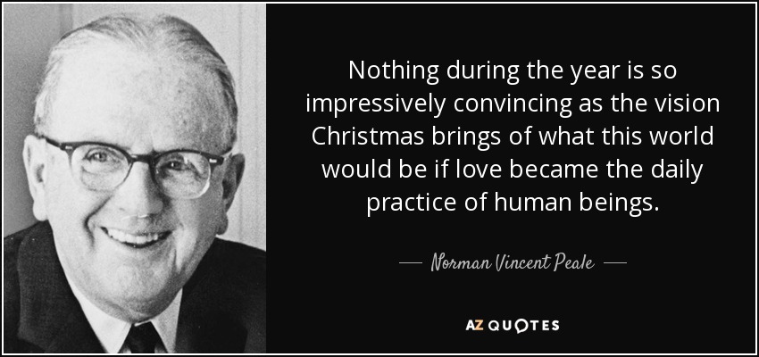 Nothing during the year is so impressively convincing as the vision Christmas brings of what this world would be if love became the daily practice of human beings. - Norman Vincent Peale