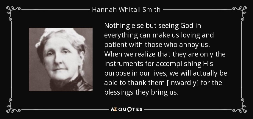 Nothing else but seeing God in everything can make us loving and patient with those who annoy us. When we realize that they are only the instruments for accomplishing His purpose in our lives, we will actually be able to thank them [inwardly] for the blessings they bring us. - Hannah Whitall Smith