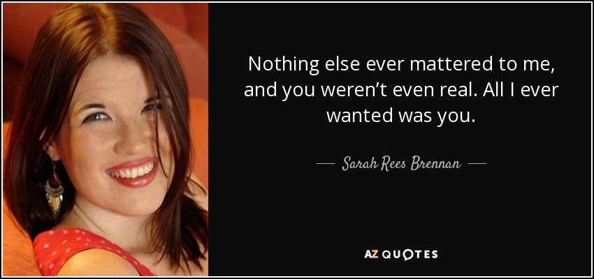 Nothing else ever mattered to me, and you weren’t even real. All I ever wanted was you. - Sarah Rees Brennan