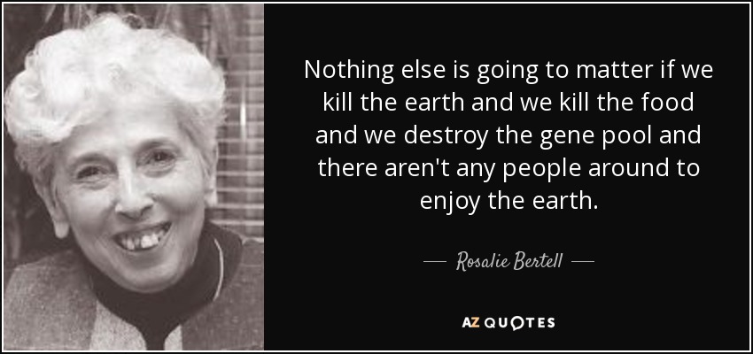 Nothing else is going to matter if we kill the earth and we kill the food and we destroy the gene pool and there aren't any people around to enjoy the earth. - Rosalie Bertell