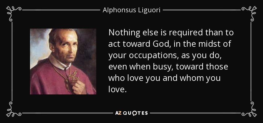 Nothing else is required than to act toward God, in the midst of your occupations, as you do, even when busy, toward those who love you and whom you love. - Alphonsus Liguori