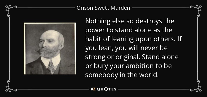 Nothing else so destroys the power to stand alone as the habit of leaning upon others. If you lean, you will never be strong or original. Stand alone or bury your ambition to be somebody in the world. - Orison Swett Marden