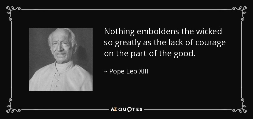 Nothing emboldens the wicked so greatly as the lack of courage on the part of the good. - Pope Leo XIII